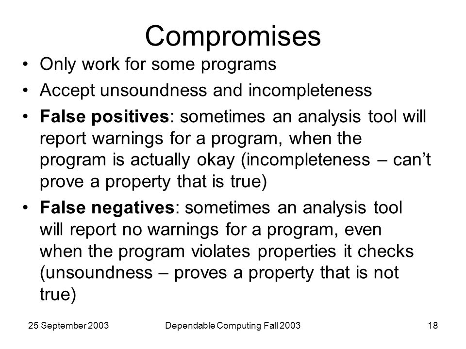 25 September 2003Dependable Computing Fall Compromises Only work for some programs Accept unsoundness and incompleteness False positives: sometimes an analysis tool will report warnings for a program, when the program is actually okay (incompleteness – can’t prove a property that is true) False negatives: sometimes an analysis tool will report no warnings for a program, even when the program violates properties it checks (unsoundness – proves a property that is not true)