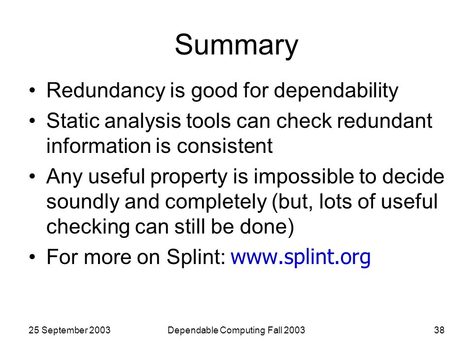 25 September 2003Dependable Computing Fall Summary Redundancy is good for dependability Static analysis tools can check redundant information is consistent Any useful property is impossible to decide soundly and completely (but, lots of useful checking can still be done) For more on Splint: