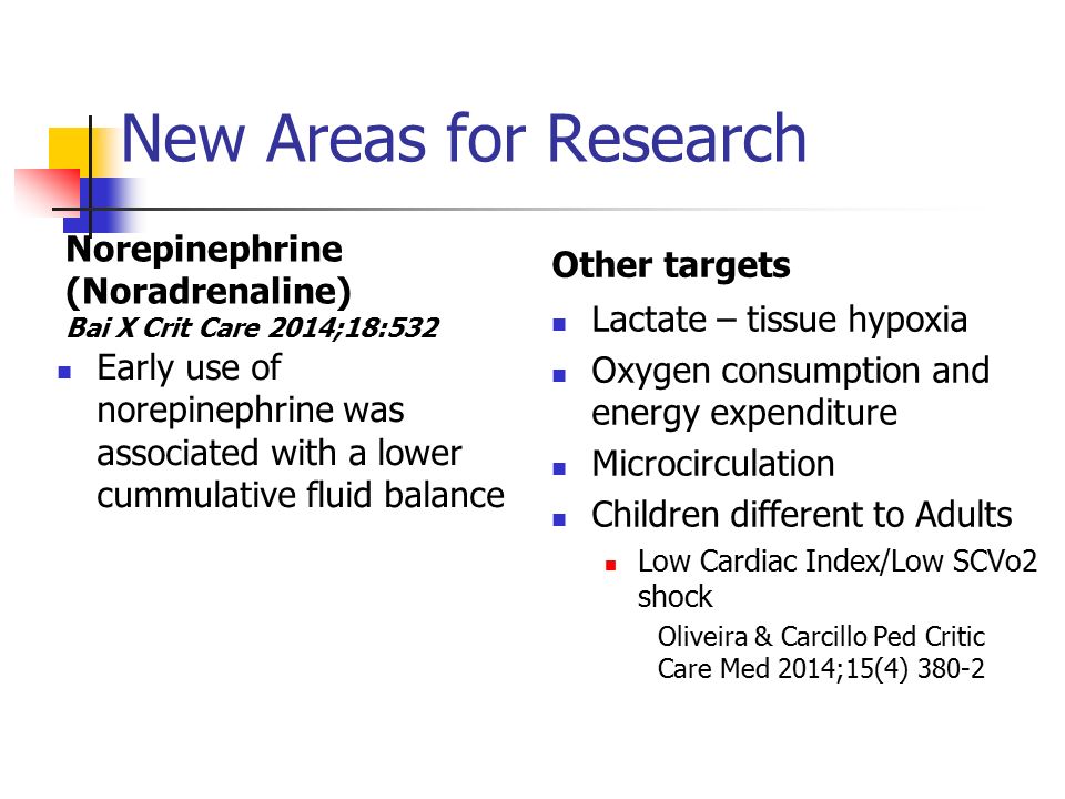 New Areas for Research Norepinephrine (Noradrenaline) Bai X Crit Care 2014;18:532 Early use of norepinephrine was associated with a lower cummulative fluid balance Other targets Lactate – tissue hypoxia Oxygen consumption and energy expenditure Microcirculation Children different to Adults Low Cardiac Index/Low SCVo2 shock Oliveira & Carcillo Ped Critic Care Med 2014;15(4) 380-2