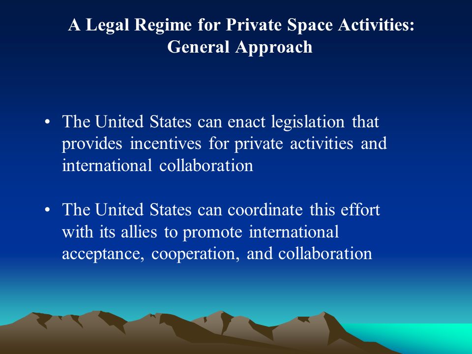 A Legal Regime for Private Space Activities: General Approach The United States can enact legislation that provides incentives for private activities and international collaboration The United States can coordinate this effort with its allies to promote international acceptance, cooperation, and collaboration
