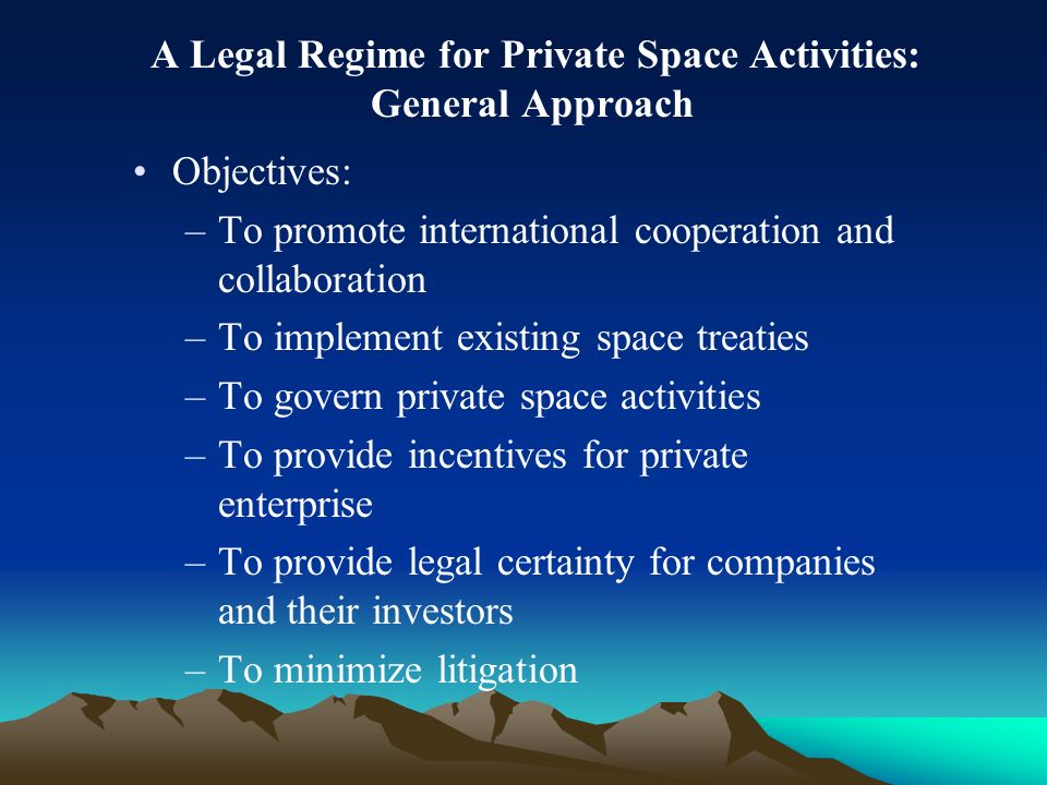 A Legal Regime for Private Space Activities: General Approach Objectives: –To promote international cooperation and collaboration –To implement existing space treaties –To govern private space activities –To provide incentives for private enterprise –To provide legal certainty for companies and their investors –To minimize litigation