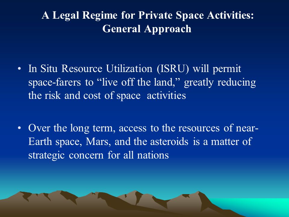 A Legal Regime for Private Space Activities: General Approach In Situ Resource Utilization (ISRU) will permit space-farers to live off the land, greatly reducing the risk and cost of space activities Over the long term, access to the resources of near- Earth space, Mars, and the asteroids is a matter of strategic concern for all nations