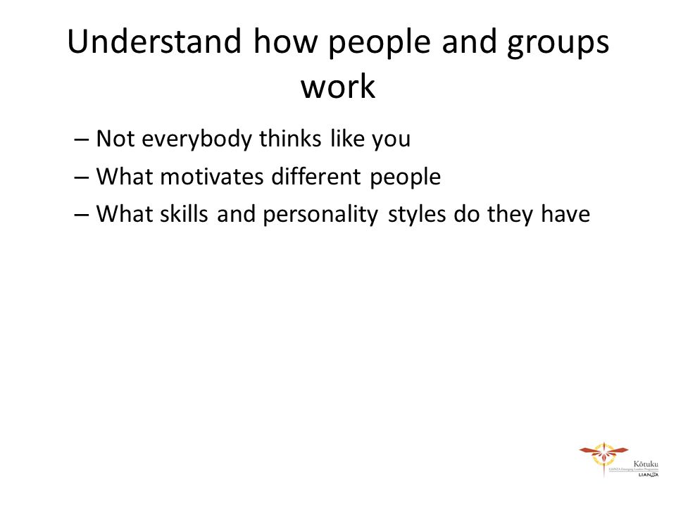 Understand how people and groups work – Not everybody thinks like you – What motivates different people – What skills and personality styles do they have