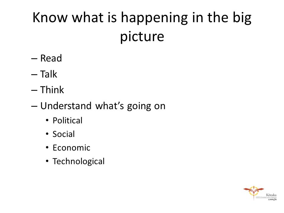 Know what is happening in the big picture – Read – Talk – Think – Understand what’s going on Political Social Economic Technological