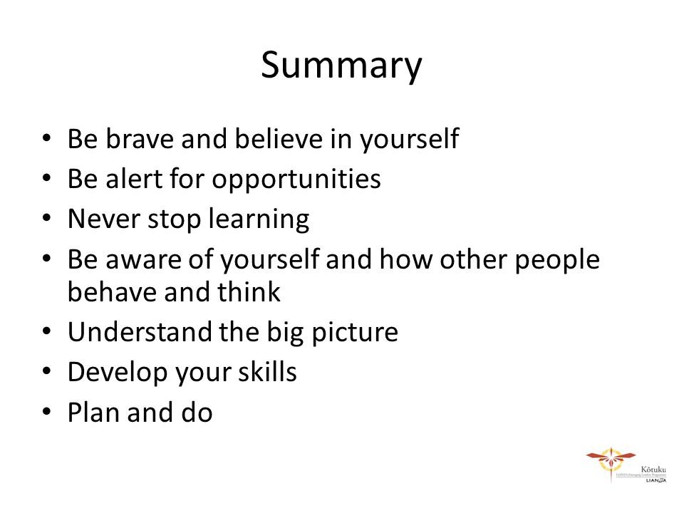 Summary Be brave and believe in yourself Be alert for opportunities Never stop learning Be aware of yourself and how other people behave and think Understand the big picture Develop your skills Plan and do