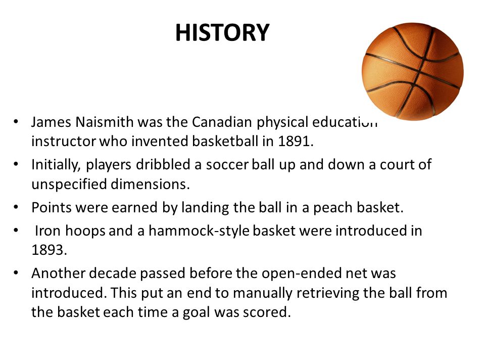 BASKETBALL. HISTORY James Naismith was the Canadian physical education  instructor who invented basketball in Initially, players dribbled a soccer.  - ppt download