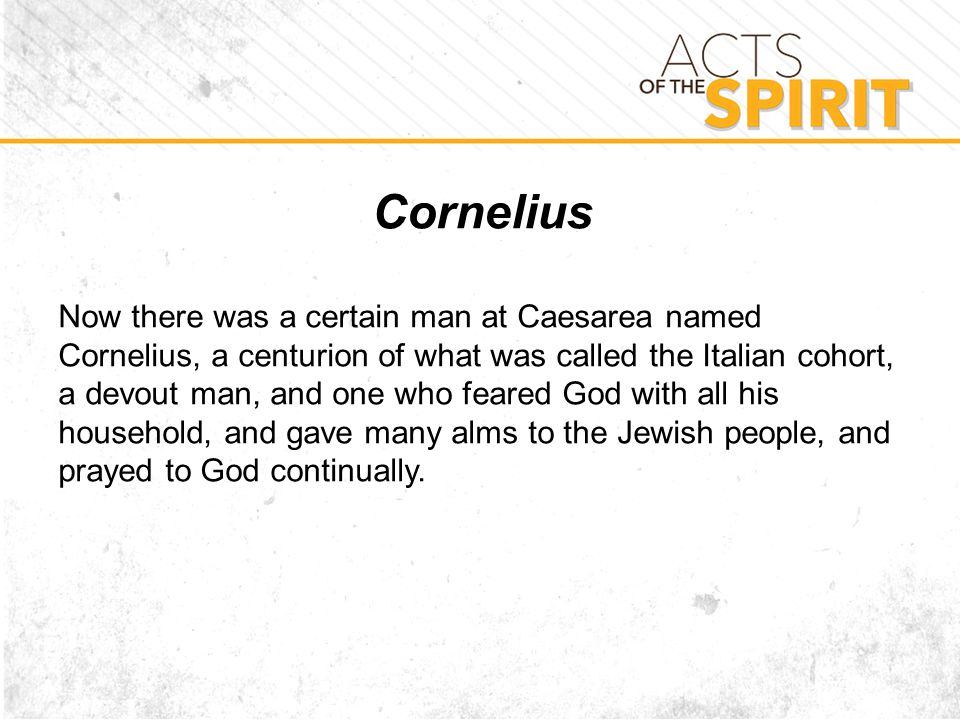 Cornelius Now there was a certain man at Caesarea named Cornelius, a centurion of what was called the Italian cohort, a devout man, and one who feared God with all his household, and gave many alms to the Jewish people, and prayed to God continually.