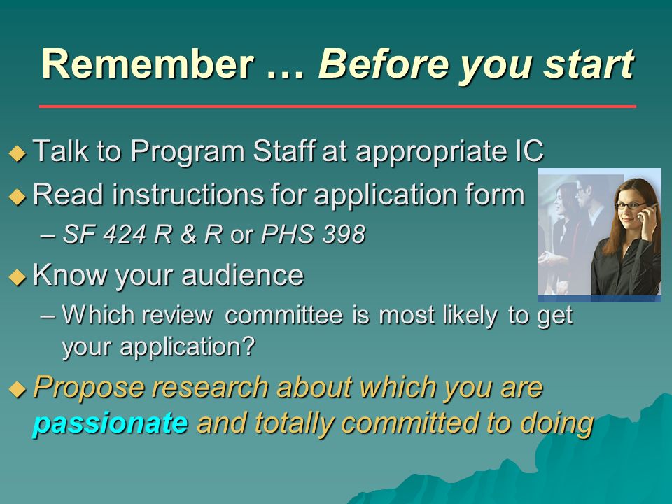 Remember … Before you start  Talk to Program Staff at appropriate IC  Read instructions for application form –SF 424 R & R or PHS 398  Know your audience –Which review committee is most likely to get your application.