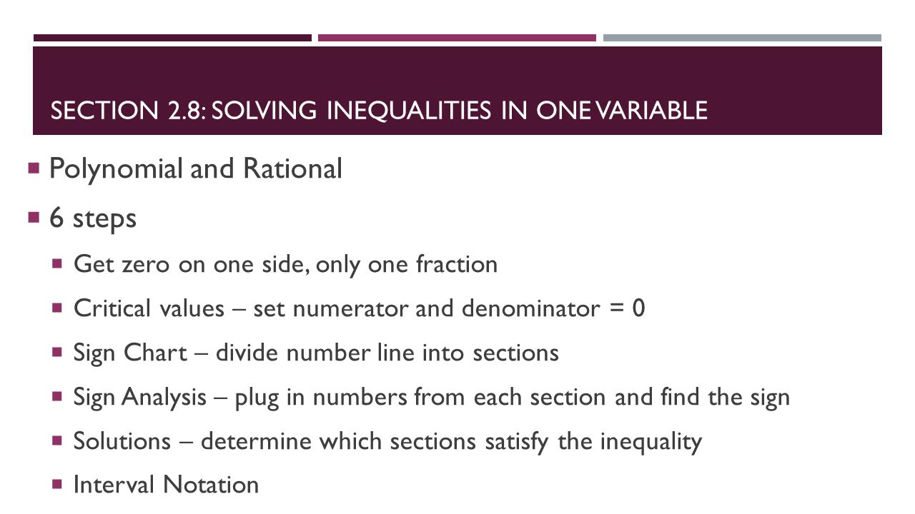 SECTION 2.8: SOLVING INEQUALITIES IN ONE VARIABLE  Polynomial and Rational  6 steps  Get zero on one side, only one fraction  Critical values – set numerator and denominator = 0  Sign Chart – divide number line into sections  Sign Analysis – plug in numbers from each section and find the sign  Solutions – determine which sections satisfy the inequality  Interval Notation
