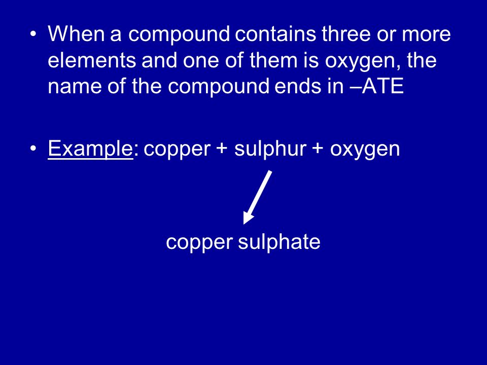 When a compound contains three or more elements and one of them is oxygen, the name of the compound ends in –ATE Example: copper + sulphur + oxygen copper sulphate