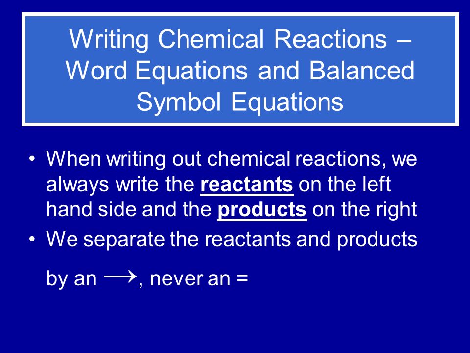Writing Chemical Reactions – Word Equations and Balanced Symbol Equations When writing out chemical reactions, we always write the reactants on the left hand side and the products on the right We separate the reactants and products by an →, never an =