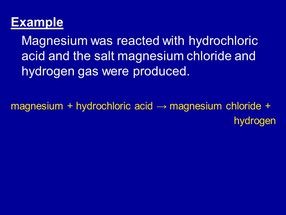 Example Magnesium was reacted with hydrochloric acid and the salt magnesium chloride and hydrogen gas were produced.
