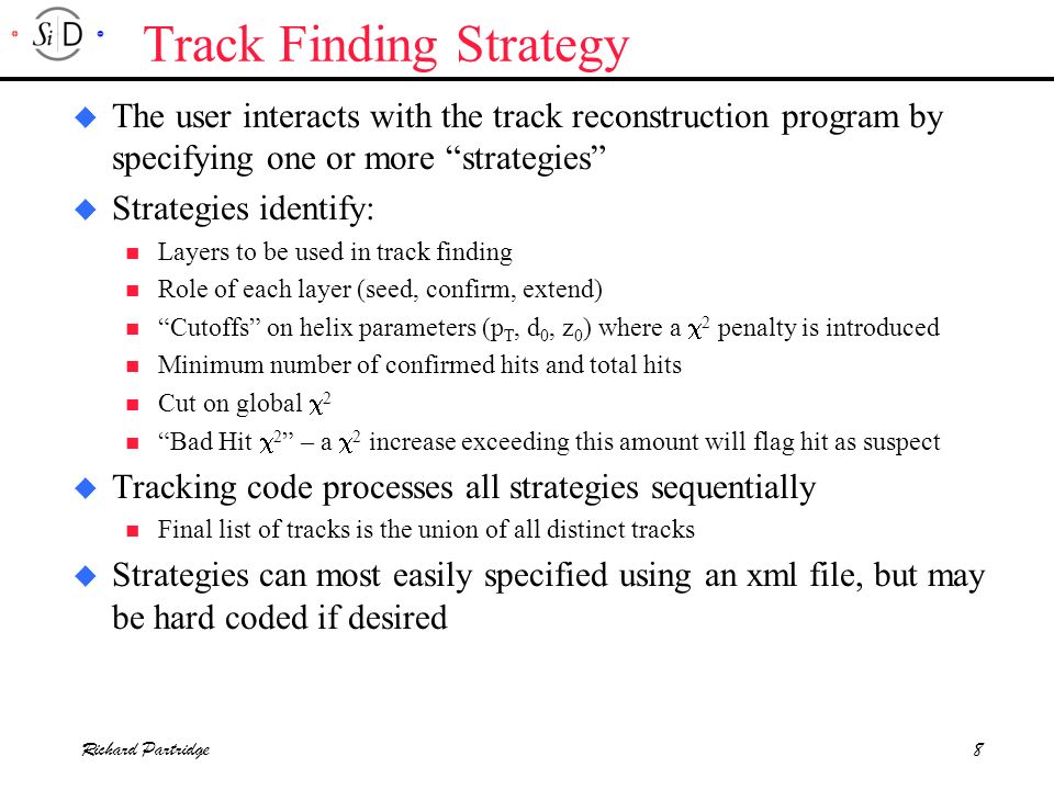 Richard Partridge8 Track Finding Strategy u The user interacts with the track reconstruction program by specifying one or more strategies u Strategies identify: Layers to be used in track finding Role of each layer (seed, confirm, extend) Cutoffs on helix parameters (p T, d 0, z 0 ) where a  2 penalty is introduced Minimum number of confirmed hits and total hits Cut on global  2 Bad Hit  2 – a  2 increase exceeding this amount will flag hit as suspect u Tracking code processes all strategies sequentially Final list of tracks is the union of all distinct tracks u Strategies can most easily specified using an xml file, but may be hard coded if desired