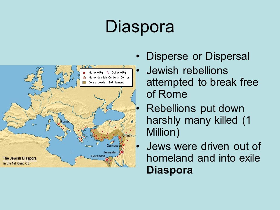 Diaspora Disperse or Dispersal Jewish rebellions attempted to break free of Rome Rebellions put down harshly many killed (1 Million) Jews were driven out of homeland and into exile Diaspora