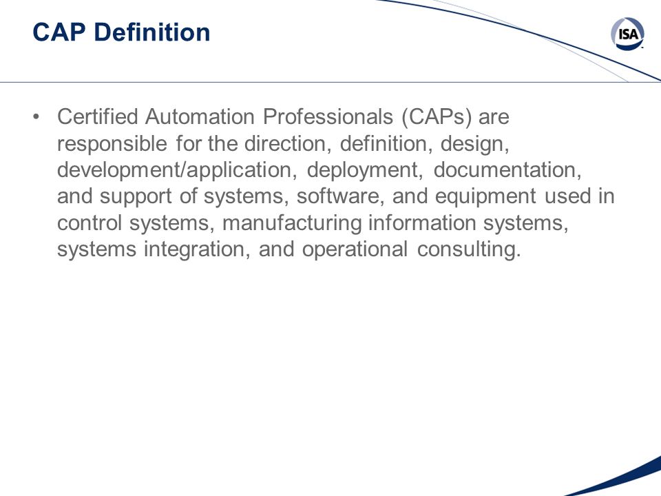CAP Definition Certified Automation Professionals (CAPs) are responsible for the direction, definition, design, development/application, deployment, documentation, and support of systems, software, and equipment used in control systems, manufacturing information systems, systems integration, and operational consulting.