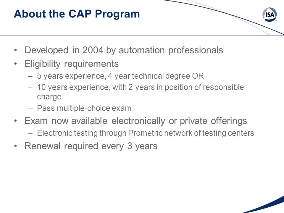 About the CAP Program Developed in 2004 by automation professionals Eligibility requirements –5 years experience, 4 year technical degree OR –10 years experience, with 2 years in position of responsible charge –Pass multiple-choice exam Exam now available electronically or private offerings –Electronic testing through Prometric network of testing centers Renewal required every 3 years