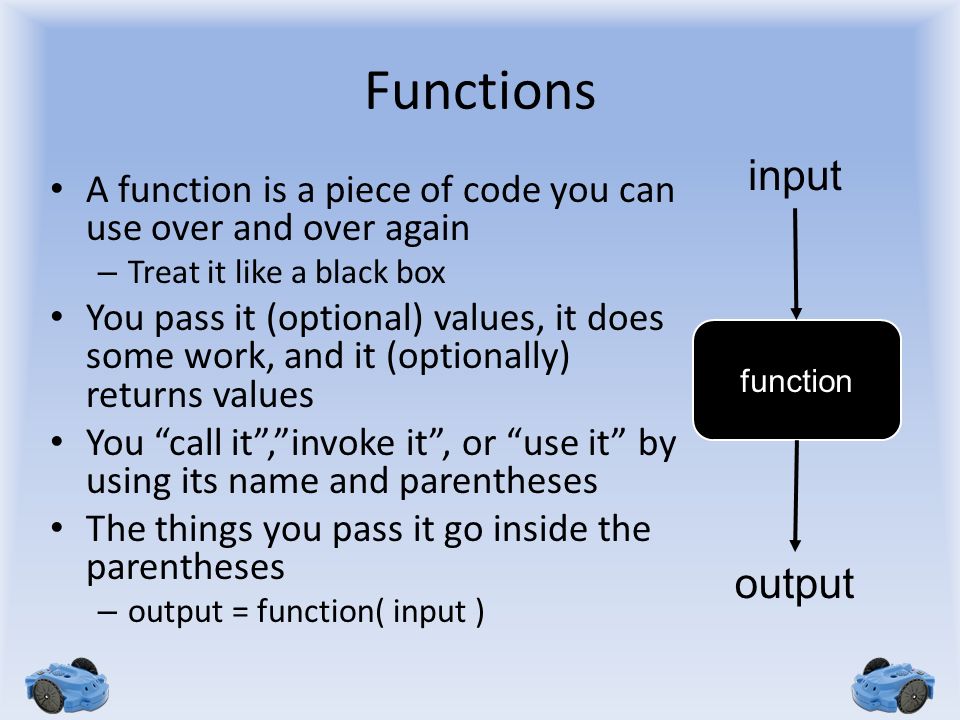 Functions A function is a piece of code you can use over and over again – Treat it like a black box You pass it (optional) values, it does some work, and it (optionally) returns values You call it , invoke it , or use it by using its name and parentheses The things you pass it go inside the parentheses – output = function( input ) function input output