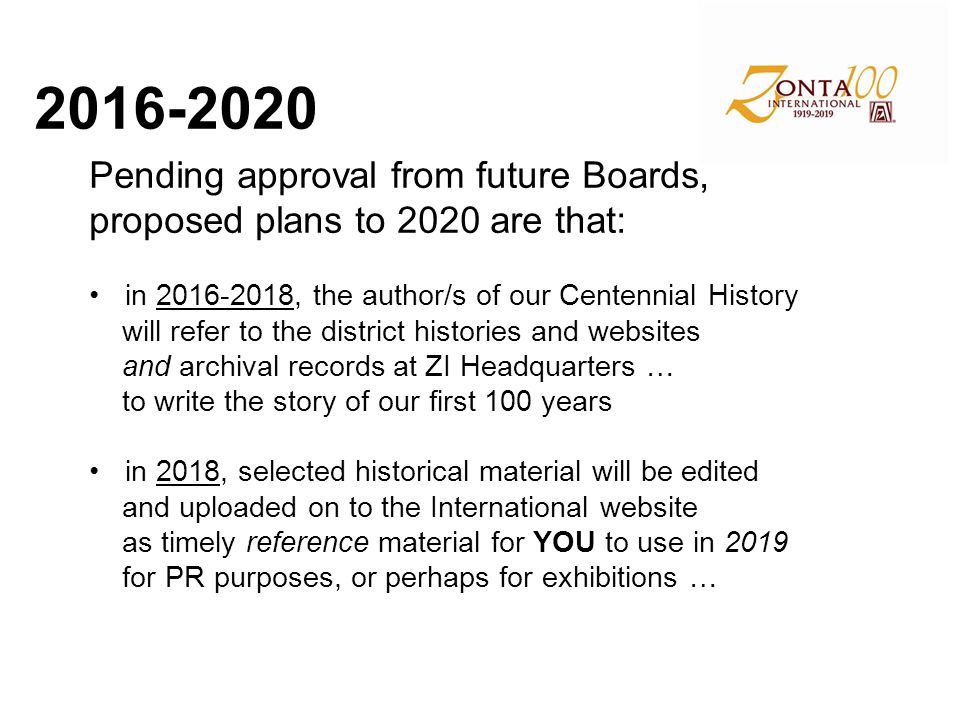 Pending approval from future Boards, proposed plans to 2020 are that: in , the author/s of our Centennial History will refer to the district histories and websites and archival records at ZI Headquarters … to write the story of our first 100 years in 2018, selected historical material will be edited and uploaded on to the International website as timely reference material for YOU to use in 2019 for PR purposes, or perhaps for exhibitions …