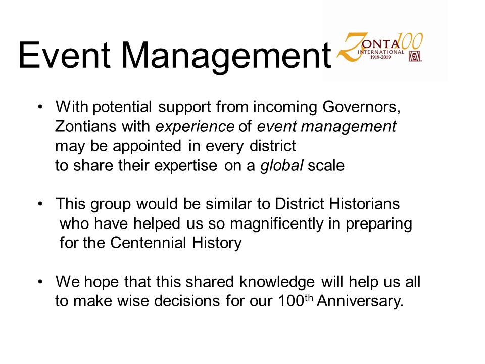 Event Management With potential support from incoming Governors, Zontians with experience of event management may be appointed in every district to share their expertise on a global scale This group would be similar to District Historians who have helped us so magnificently in preparing for the Centennial History We hope that this shared knowledge will help us all to make wise decisions for our 100 th Anniversary.