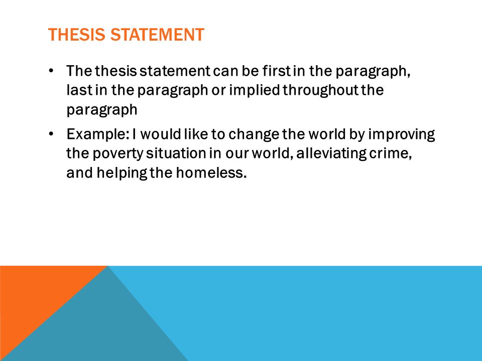 THESIS STATEMENT The thesis statement can be first in the paragraph, last in the paragraph or implied throughout the paragraph Example: I would like to change the world by improving the poverty situation in our world, alleviating crime, and helping the homeless.