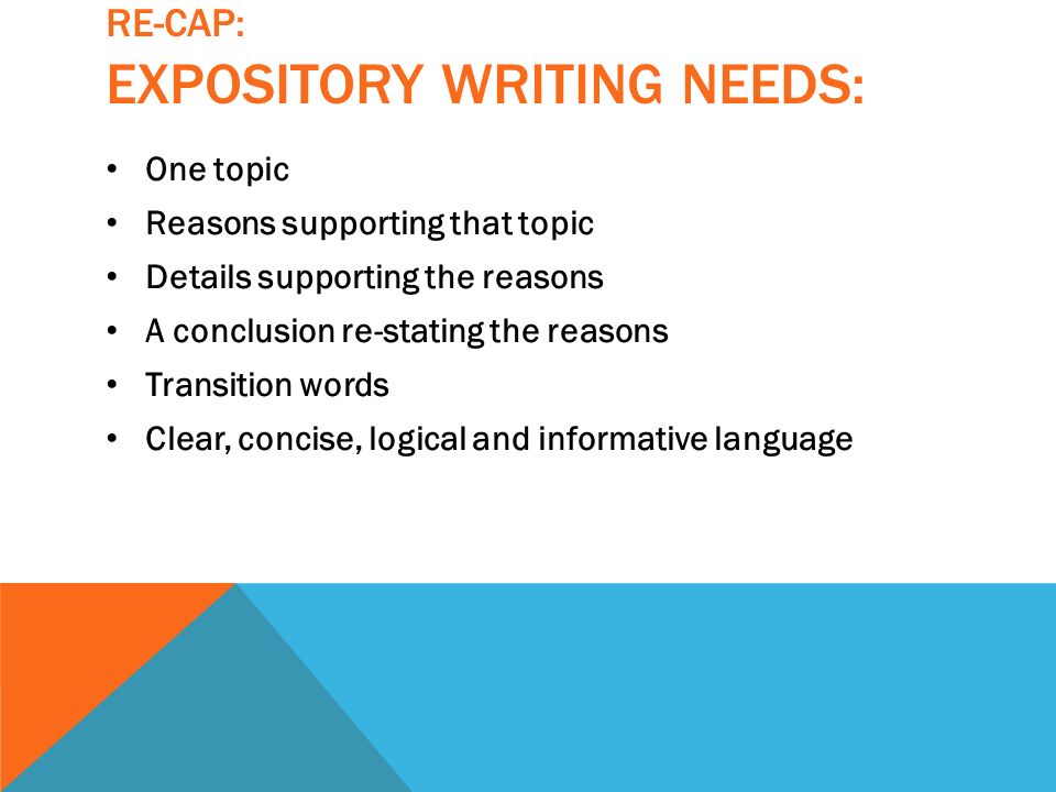 RE-CAP: EXPOSITORY WRITING NEEDS: One topic Reasons supporting that topic Details supporting the reasons A conclusion re-stating the reasons Transition words Clear, concise, logical and informative language