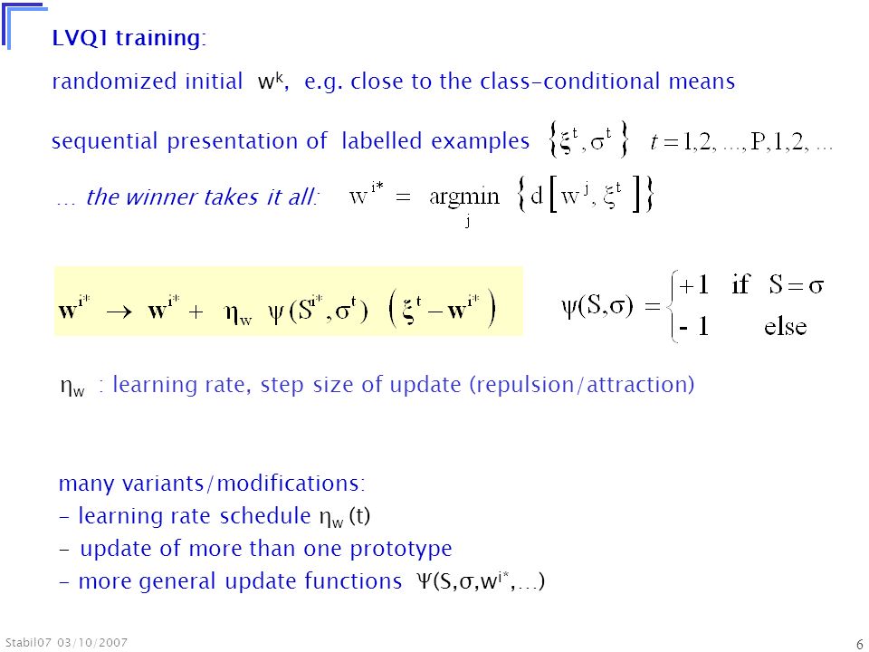Stabil07 03/10/ LVQ1 training: sequential presentation of labelled examples … the winner takes it all: η w : learning rate, step size of update (repulsion/attraction) many variants/modifications: - learning rate schedule η w (t) - update of more than one prototype - more general update functions Ψ(S,σ,w i*,…) randomized initial w k, e.g.