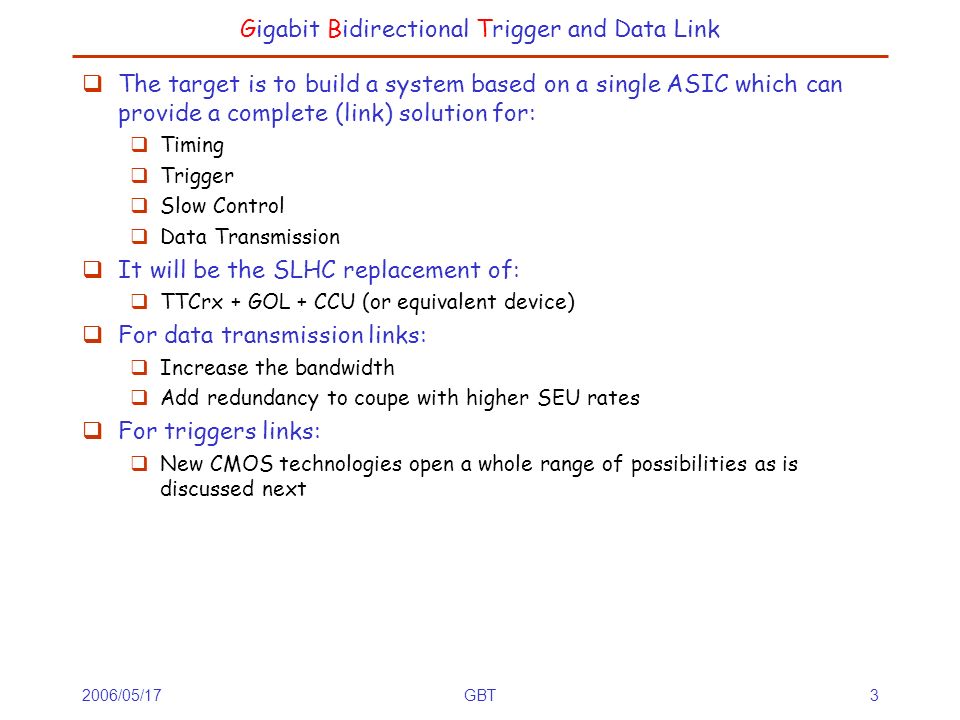 2006/05/17GBT3 Gigabit Bidirectional Trigger and Data Link  The target is to build a system based on a single ASIC which can provide a complete (link) solution for:  Timing  Trigger  Slow Control  Data Transmission  It will be the SLHC replacement of:  TTCrx + GOL + CCU (or equivalent device)  For data transmission links:  Increase the bandwidth  Add redundancy to coupe with higher SEU rates  For triggers links:  New CMOS technologies open a whole range of possibilities as is discussed next