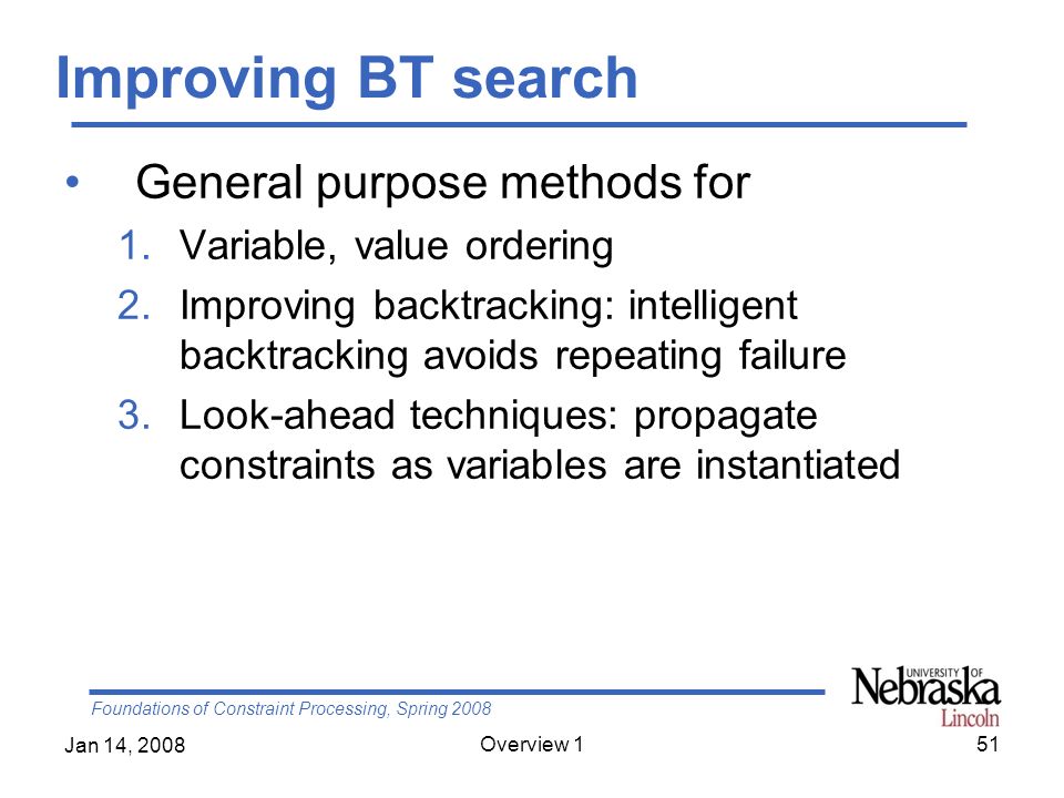Foundations of Constraint Processing, Spring 2008 Jan 14, 2008 Overview 151 Improving BT search General purpose methods for 1.Variable, value ordering 2.Improving backtracking: intelligent backtracking avoids repeating failure 3.Look-ahead techniques: propagate constraints as variables are instantiated
