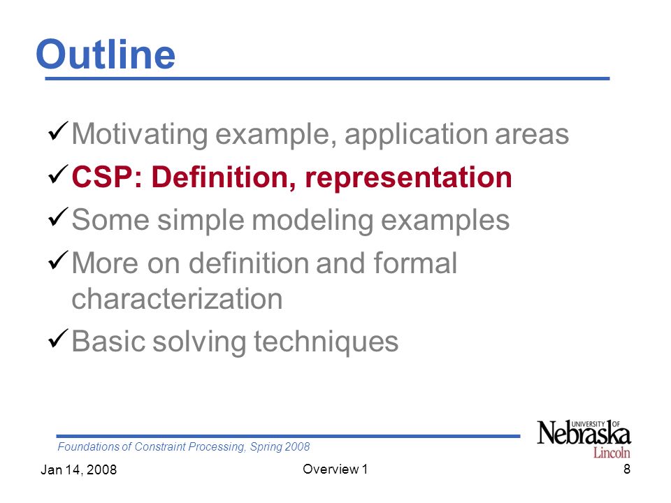Foundations of Constraint Processing, Spring 2008 Jan 14, 2008 Overview 18 Outline Motivating example, application areas CSP: Definition, representation Some simple modeling examples More on definition and formal characterization Basic solving techniques