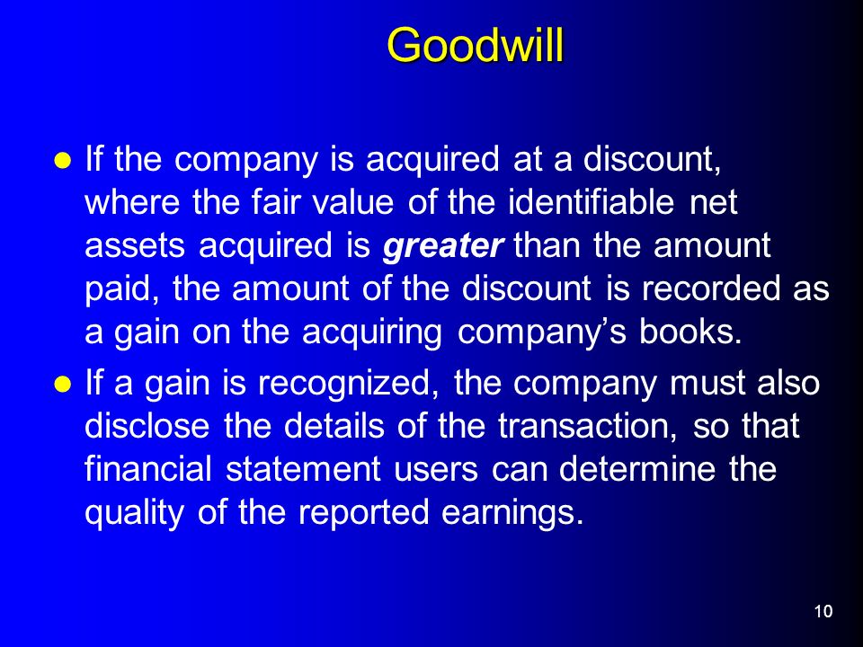 10 Goodwill If the company is acquired at a discount, where the fair value of the identifiable net assets acquired is greater than the amount paid, the amount of the discount is recorded as a gain on the acquiring company’s books.