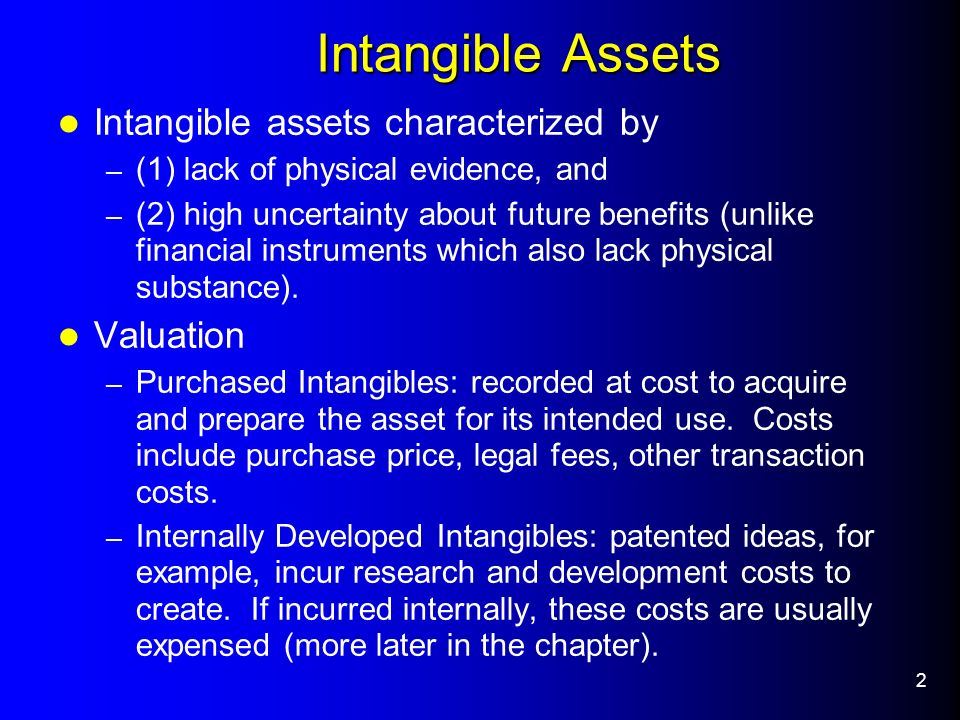 2 Intangible Assets Intangible Assets Intangible assets characterized by – (1) lack of physical evidence, and – (2) high uncertainty about future benefits (unlike financial instruments which also lack physical substance).