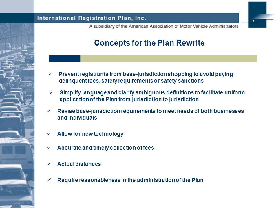 Concepts for the Plan Rewrite Prevent registrants from base-jurisdiction shopping to avoid paying delinquent fees, safety requirements or safety sanctions Simplify language and clarify ambiguous definitions to facilitate uniform application of the Plan from jurisdiction to jurisdiction Revise base-jurisdiction requirements to meet needs of both businesses and individuals Allow for new technology Accurate and timely collection of fees Actual distances Require reasonableness in the administration of the Plan