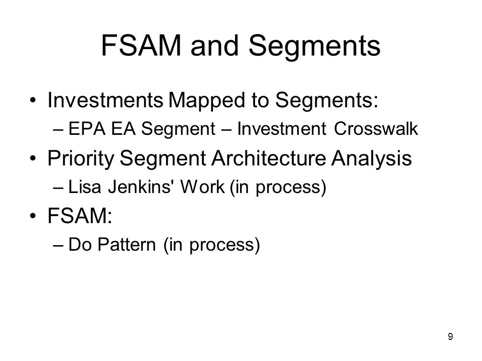 9 FSAM and Segments Investments Mapped to Segments: –EPA EA Segment – Investment Crosswalk Priority Segment Architecture Analysis –Lisa Jenkins Work (in process) FSAM: –Do Pattern (in process)