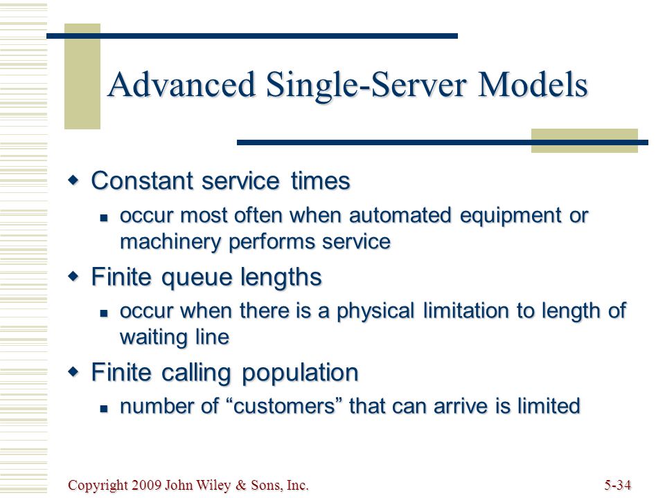 Copyright 2009 John Wiley & Sons, Inc.5-34 Advanced Single-Server Models  Constant service times occur most often when automated equipment or machinery performs service occur most often when automated equipment or machinery performs service  Finite queue lengths occur when there is a physical limitation to length of waiting line occur when there is a physical limitation to length of waiting line  Finite calling population number of customers that can arrive is limited number of customers that can arrive is limited