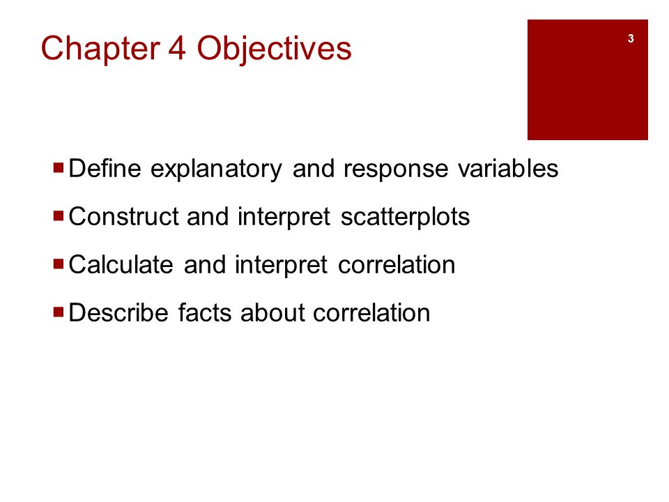 Chapter 4 Objectives  Define explanatory and response variables  Construct and interpret scatterplots  Calculate and interpret correlation  Describe facts about correlation 3