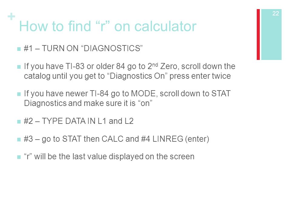 + How to find r on calculator #1 – TURN ON DIAGNOSTICS If you have TI-83 or older 84 go to 2 nd Zero, scroll down the catalog until you get to Diagnostics On press enter twice If you have newer TI-84 go to MODE, scroll down to STAT Diagnostics and make sure it is on #2 – TYPE DATA IN L1 and L2 #3 – go to STAT then CALC and #4 LINREG (enter) r will be the last value displayed on the screen 22
