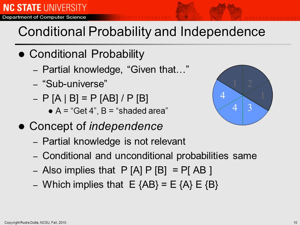 Copyright Rudra Dutta, NCSU, Fall, Conditional Probability and Independence Conditional Probability – Partial knowledge, Given that… – Sub-universe – P [A | B] = P [AB] / P [B] A = Get 4 , B = shaded area Concept of independence – Partial knowledge is not relevant – Conditional and unconditional probabilities same – Also implies that P [A] P [B] = P[ AB ] – Which implies that E {AB} = E {A} E {B}