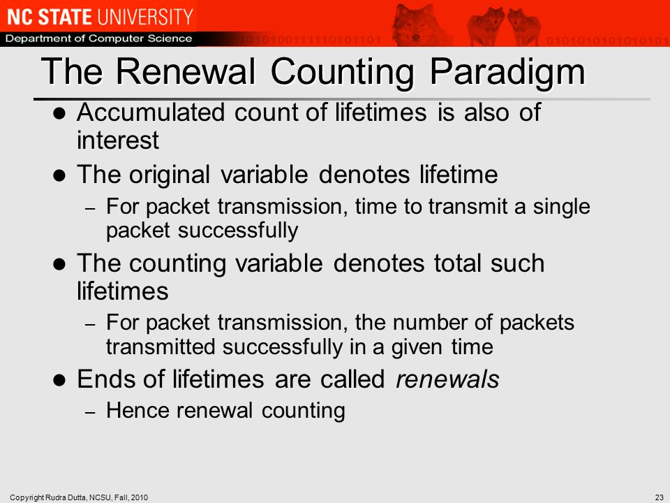 Copyright Rudra Dutta, NCSU, Fall, The Renewal Counting Paradigm Accumulated count of lifetimes is also of interest The original variable denotes lifetime – For packet transmission, time to transmit a single packet successfully The counting variable denotes total such lifetimes – For packet transmission, the number of packets transmitted successfully in a given time Ends of lifetimes are called renewals – Hence renewal counting