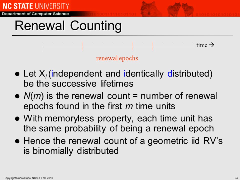 Copyright Rudra Dutta, NCSU, Fall, Renewal Counting Let X i (independent and identically distributed) be the successive lifetimes N(m) is the renewal count = number of renewal epochs found in the first m time units With memoryless property, each time unit has the same probability of being a renewal epoch Hence the renewal count of a geometric iid RV’s is binomially distributed time  renewal epochs