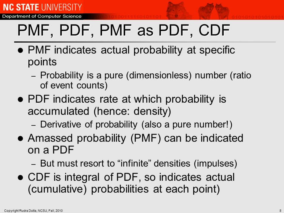 Copyright Rudra Dutta, NCSU, Fall, PMF, PDF, PMF as PDF, CDF PMF indicates actual probability at specific points – Probability is a pure (dimensionless) number (ratio of event counts) PDF indicates rate at which probability is accumulated (hence: density) – Derivative of probability (also a pure number!) Amassed probability (PMF) can be indicated on a PDF – But must resort to infinite densities (impulses) CDF is integral of PDF, so indicates actual (cumulative) probabilities at each point)