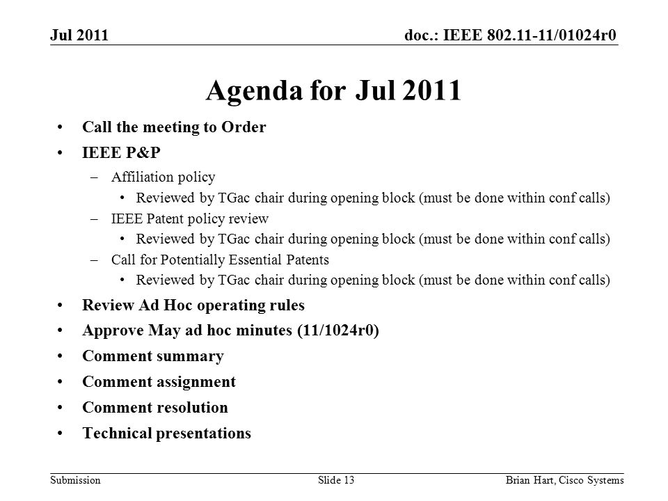 doc.: IEEE /01024r0 Submission Agenda for Jul 2011 Call the meeting to Order IEEE P&P –Affiliation policy Reviewed by TGac chair during opening block (must be done within conf calls) –IEEE Patent policy review Reviewed by TGac chair during opening block (must be done within conf calls) –Call for Potentially Essential Patents Reviewed by TGac chair during opening block (must be done within conf calls) Review Ad Hoc operating rules Approve May ad hoc minutes (11/1024r0) Comment summary Comment assignment Comment resolution Technical presentations Brian Hart, Cisco SystemsSlide 13 Jul 2011