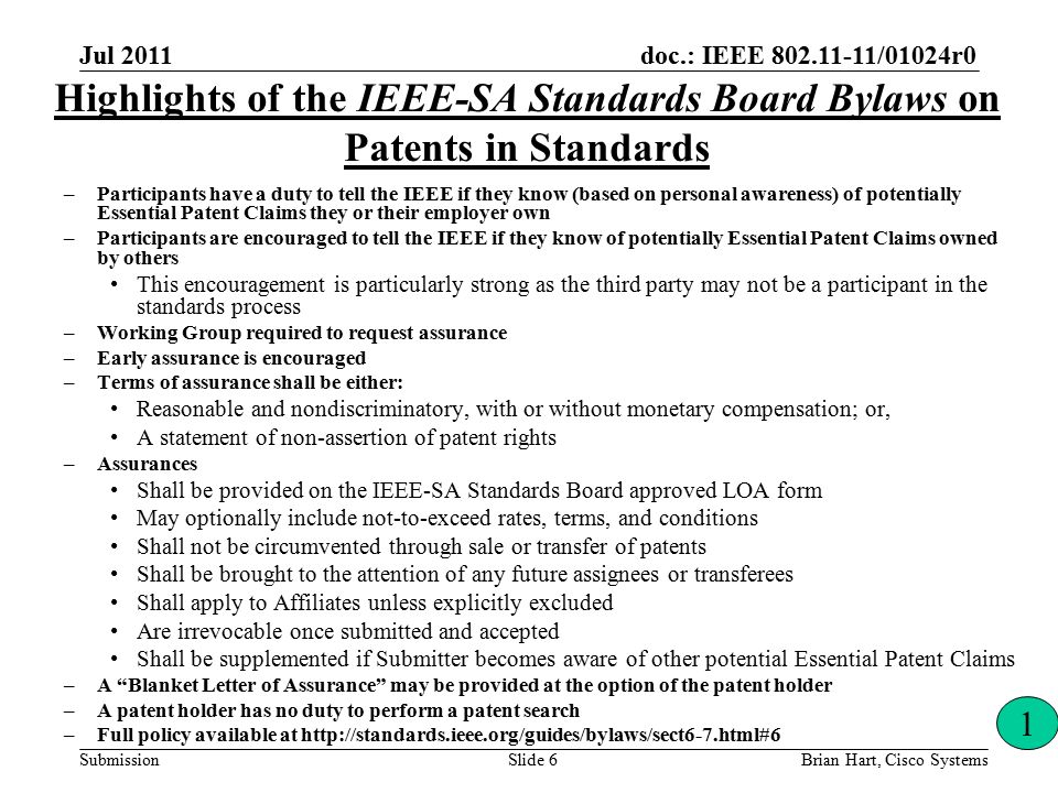 doc.: IEEE /01024r0 Submission Highlights of the IEEE-SA Standards Board Bylaws on Patents in Standards –Participants have a duty to tell the IEEE if they know (based on personal awareness) of potentially Essential Patent Claims they or their employer own –Participants are encouraged to tell the IEEE if they know of potentially Essential Patent Claims owned by others This encouragement is particularly strong as the third party may not be a participant in the standards process –Working Group required to request assurance –Early assurance is encouraged –Terms of assurance shall be either: Reasonable and nondiscriminatory, with or without monetary compensation; or, A statement of non-assertion of patent rights –Assurances Shall be provided on the IEEE-SA Standards Board approved LOA form May optionally include not-to-exceed rates, terms, and conditions Shall not be circumvented through sale or transfer of patents Shall be brought to the attention of any future assignees or transferees Shall apply to Affiliates unless explicitly excluded Are irrevocable once submitted and accepted Shall be supplemented if Submitter becomes aware of other potential Essential Patent Claims –A Blanket Letter of Assurance may be provided at the option of the patent holder –A patent holder has no duty to perform a patent search –Full policy available at   1 Brian Hart, Cisco SystemsSlide 6 Jul 2011