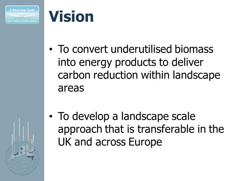 Vision To convert underutilised biomass into energy products to deliver carbon reduction within landscape areas To develop a landscape scale approach that is transferable in the UK and across Europe