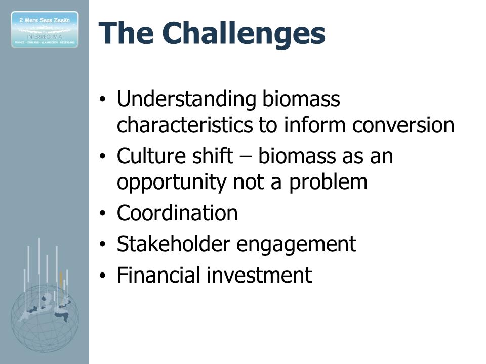 The Challenges Understanding biomass characteristics to inform conversion Culture shift – biomass as an opportunity not a problem Coordination Stakeholder engagement Financial investment