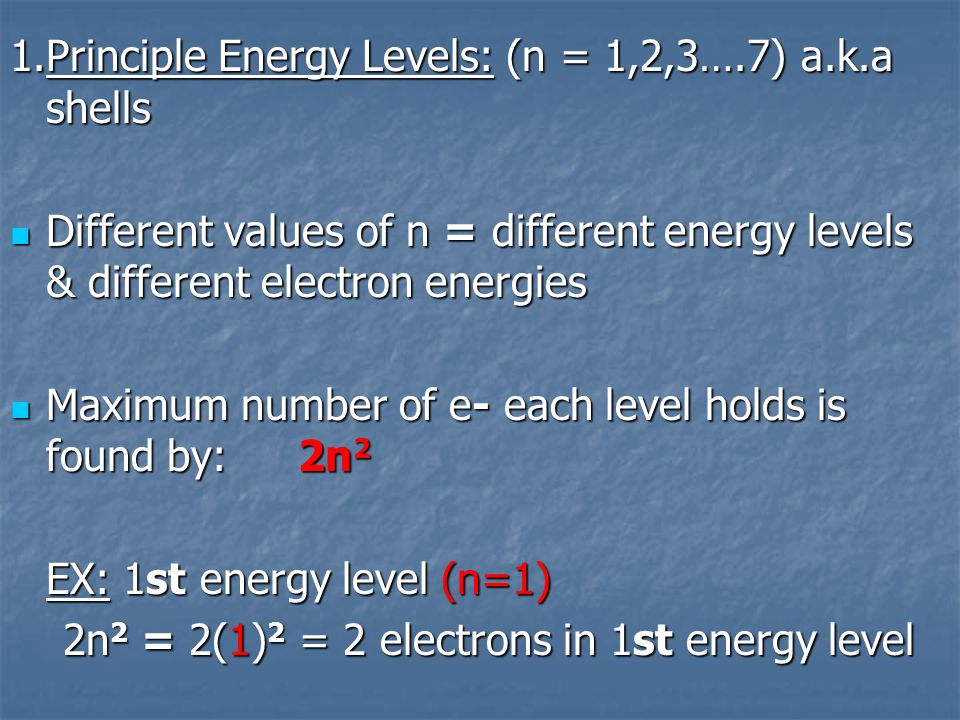 1.Principle Energy Levels: (n = 1,2,3….7) a.k.a shells Different values of n = different energy levels & different electron energies Different values of n = different energy levels & different electron energies Maximum number of e- each level holds is found by: 2n 2 Maximum number of e- each level holds is found by: 2n 2 EX: 1st energy level (n=1) 2n 2 = 2(1) 2 = 2 electrons in 1st energy level 2n 2 = 2(1) 2 = 2 electrons in 1st energy level