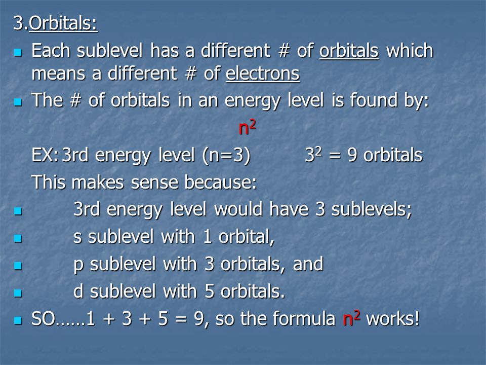 3.Orbitals: Each sublevel has a different # of orbitals which means a different # of electrons Each sublevel has a different # of orbitals which means a different # of electrons The # of orbitals in an energy level is found by: The # of orbitals in an energy level is found by: n 2 EX:3rd energy level (n=3)3 2 = 9 orbitals This makes sense because: 3rd energy level would have 3 sublevels; 3rd energy level would have 3 sublevels; s sublevel with 1 orbital, s sublevel with 1 orbital, p sublevel with 3 orbitals, and p sublevel with 3 orbitals, and d sublevel with 5 orbitals.