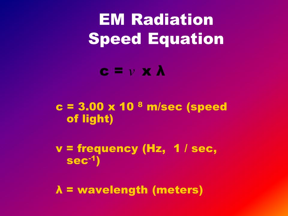 EM Radiation Speed Equation c = ν x λ c = 3.00 x 10 8 m/sec (speed of light) ν = frequency (Hz, 1 / sec, sec -1 ) λ = wavelength (meters)