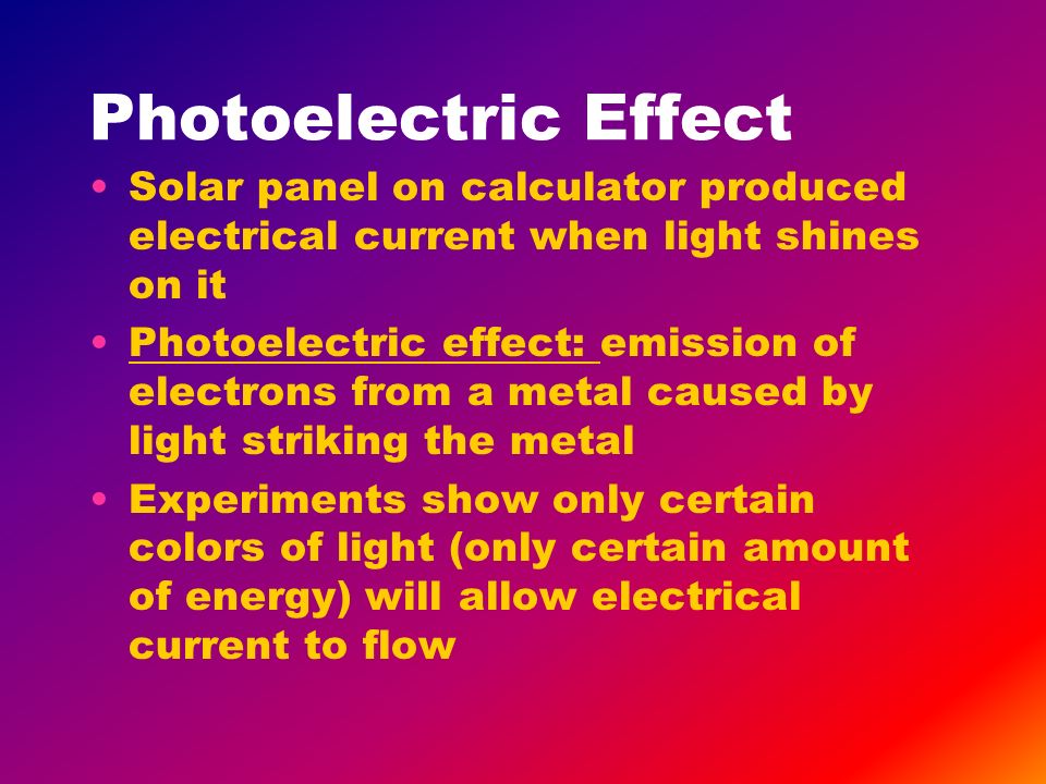 Solar panel on calculator produced electrical current when light shines on it Photoelectric effect: emission of electrons from a metal caused by light striking the metal Experiments show only certain colors of light (only certain amount of energy) will allow electrical current to flow