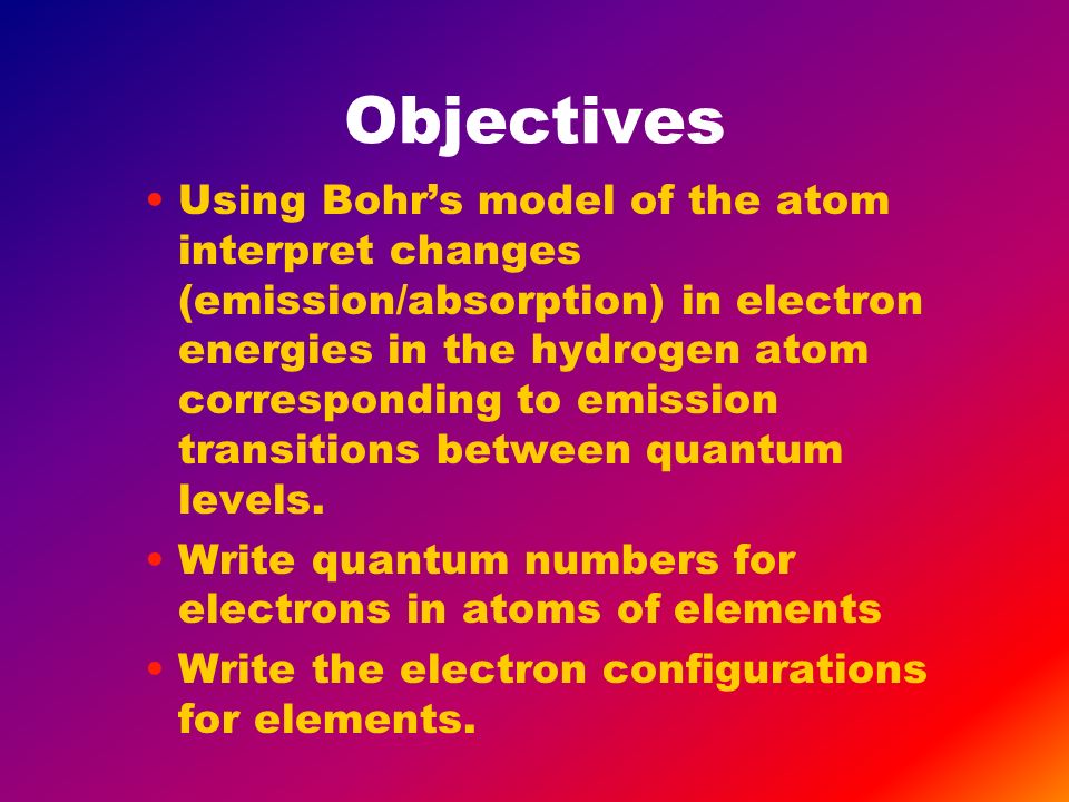 Objectives Using Bohr’s model of the atom interpret changes (emission/absorption) in electron energies in the hydrogen atom corresponding to emission transitions between quantum levels.