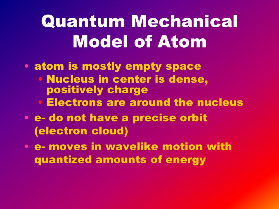 Quantum Mechanical Model of Atom atom is mostly empty space Nucleus in center is dense, positively charge Electrons are around the nucleus e- do not have a precise orbit (electron cloud) e- moves in wavelike motion with quantized amounts of energy